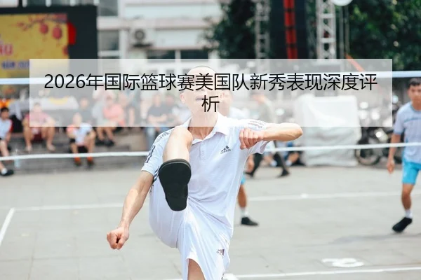 2026年国际篮球赛美国队新秀表现深度评析