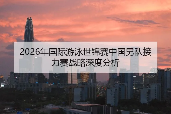 2026年国际游泳世锦赛中国男队接力赛战略深度分析