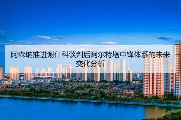 a-sen-na-tui-jin-xie-shen-ke-tan-pan-hou-a-er-te-ta-zhong-feng-ti-xi-de-wei-lai-bian-hua-fen-xi-2-471.jpg