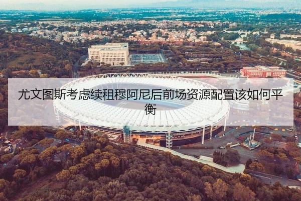 尤文图斯考虑续租穆阿尼后前场资源配置该如何平衡