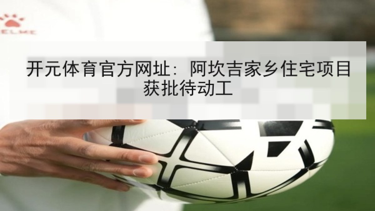 开元体育官方网址: 阿坎吉家乡住宅项目获批待动工