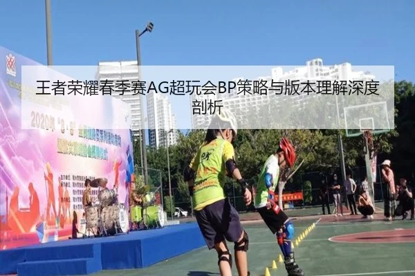 王者荣耀春季赛AG超玩会BP策略与版本理解深度剖析
