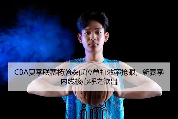 CBA夏季联赛杨瀚森低位单打效率抢眼，新赛季内线核心呼之欲出